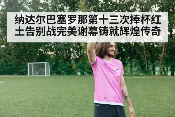 纳达尔巴塞罗那第十三次捧杯红土告别战完美谢幕铸就辉煌传奇